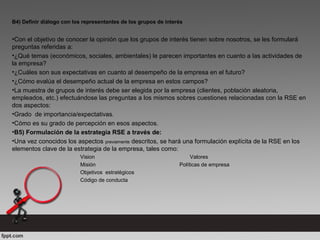 B4) Definir diálogo con los representantes de los grupos de interés
•Con el objetivo de conocer la opinión que los grupos de interés tienen sobre nosotros, se les formulará
preguntas referidas a:
•¿Qué temas (económicos, sociales, ambientales) le parecen importantes en cuanto a las actividades de
la empresa?
•¿Cuáles son sus expectativas en cuanto al desempeño de la empresa en el futuro?
•¿Cómo evalúa el desempeño actual de la empresa en estos campos?
•La muestra de grupos de interés debe ser elegida por la empresa (clientes, población aleatoria,
empleados, etc.) efectuándose las preguntas a los mismos sobres cuestiones relacionadas con la RSE en
dos aspectos:
•Grado de importancia/expectativas.
•Cómo es su grado de percepción en esos aspectos.
•B5) Formulación de la estrategia RSE a través de:
•Una vez conocidos los aspectos previamente descritos, se hará una formulación explícita de la RSE en los
elementos clave de la estrategia de la empresa, tales como:
Vision Valores
Misión Políticas de empresa
Objetivos estratégicos
Código de conducta
 