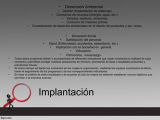 • Dimensión Ambiental
– Gestión (Implantación de sistemas).
– Consumos de recursos (energía, agua, etc.).
– Vertidos, residuos, emisiones.
– Consumo de materias primas.
– Consideración de aspectos ambientales en el diseño de productos y ser- vicios.
• Dimensión Social
• Satisfacción del personal.
• Salud (Enfermedad, accidentes, absentismo, etc.).
• Implicación con la Sociedad en general.
• Educación.
• Patrocinios, mecenazgo.
• Todos estos programas deben ir acompañados de diferentes indicadores que vayan mostrando la realidad de cada
momento y permitirán corregir nuestras actuaciones en el futuro, priorizando en base a resultados presentes y
previsiones futuras.
• Al mismo tiempo se fijarán los momentos en los cuales la organización, mediante los equipos constituidos al efecto,
harán el seguimiento de los programas y de sus correspondientes indicadores.
• En base al análisis de estos resultados y de acuerdo al ciclo de mejora se deberían establecer nuevos objetivos que
permitan a la empresa avanzar.
Implantación
 