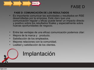 FASE D
FASE D: COMUNICACIÓN DE LOS RESULTADOS
• Es importante comunicar las actividades y resultados en RSE
desarrolladas por la empresa. Está claro que una
comunicación regular y eficaz puede tener un impacto directo
y positivo sobre los resultados finales y especialmente sobre
nuevas oportunidades de negocio.
• Entre las ventajas de una eficaz comunicación podemos citar:
• Mejora de la marca y producto.
• Satisfacción de los empleados.
• Mejores relaciones con la comunidad.
• Lealtad y satisfacción de los clientes.
Implantación
 