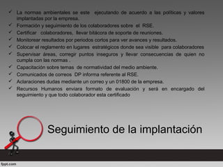  La normas ambientales se este ejecutando de acuerdo a las políticas y valores
implantadas por la empresa.
 Formación y seguimiento de los colaboradores sobre el RSE.
 Certificar colaboradores, llevar bitácora de soporte de reuniones.
 Monitorear resultados por periodos cortos para ver avances y resultados.
 Colocar el reglamento en lugares estratégicos donde sea visible para colaboradores
 Supervisar áreas, corregir puntos inseguros y llevar consecuencias de quien no
cumpla con las normas .
 Capacitación sobre temas de normatividad del medio ambiente.
 Comunicados de correos DP informa referente al RSE.
 Aclaraciones dudas mediante un correo y un 01800 de la empresa.
 Recursos Humanos enviara formato de evaluación y será en encargado del
seguimiento y que todo colaborador esta certificado
Seguimiento de la implantación
 