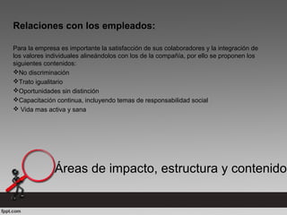 Relaciones con los empleados:
Para la empresa es importante la satisfacción de sus colaboradores y la integración de
los valores individuales alineándolos con los de la compañía, por ello se proponen los
siguientes contenidos:
No discriminación
Trato igualitario
Oportunidades sin distinción
Capacitación continua, incluyendo temas de responsabilidad social
 Vida mas activa y sana
Áreas de impacto, estructura y contenido
 