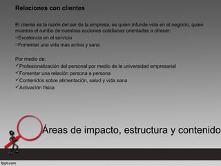 Relaciones con clientes
El cliente es la razón del ser de la empresa, es quien infunde vida en el negocio, quien
muestra el rumbo de nuestras acciones cotidianas orientadas a ofrecer:
oExcelencia en el servicio
oFomentar una vida mas activa y sana
Por medio de:
Profesionalización del personal por medio de la universidad empresarial
Fomentar una relación persona a persona
Contenidos sobre alimentación, salud y vida sana
Activación física
Áreas de impacto, estructura y contenido
 