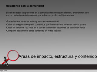 Áreas de impacto, estructura y contenido
Relaciones con la comunidad
Si bien no todas las personas en la comunidad son nuestros clientes, entendemos que
somos parte de un sistema en el que influimos, por lo cual buscaremos:
•Fomentar una vida mas activa y sana en la comunidad
•Crear un blog para compartir contenidos que fomenten una vida mas activa y sana
•Crear un canal de YouTube en el que se transmitan secciones de activación física
•Compartir activamente estos contenido en redes sociales
 