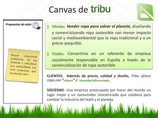 Canvas de
Es la razón por la que los grupos de interés
eligen nuestracompañía
Habrá propuestas de valor diferentes para
cada uno de los grupos de interés
Misión: Vender ropa para salvar el planeta, diseñando
y comercializando ropa sostenible con menor impacto
social y medioambiental que la ropa tradicional y a un
precio asequible.
Visión: Convertirse en un referente de empresa
socialmente responsable en España a través de la
comercialización de ropa sostenible
CLIENTES: Además de precio, calidad y diseño, Tribu ofrece
ropa con “valores” e identidad diferenciada .
SOCIEDAD: Una empresa preocupada por hacer del mundo un
lugar mejor y un consumidor concienciado que colabora para
cambiar la industria del textil y el planeta.
 