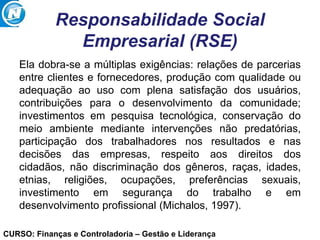 CURSO: Finanças e Controladoria – Gestão e Liderança
Responsabilidade Social
Empresarial (RSE)
Ela dobra-se a múltiplas exigências: relações de parcerias
entre clientes e fornecedores, produção com qualidade ou
adequação ao uso com plena satisfação dos usuários,
contribuições para o desenvolvimento da comunidade;
investimentos em pesquisa tecnológica, conservação do
meio ambiente mediante intervenções não predatórias,
participação dos trabalhadores nos resultados e nas
decisões das empresas, respeito aos direitos dos
cidadãos, não discriminação dos gêneros, raças, idades,
etnias, religiões, ocupações, preferências sexuais,
investimento em segurança do trabalho e em
desenvolvimento profissional (Michalos, 1997).
 