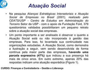 CURSO: Finanças e Controladoria – Gestão e Liderança
Atuação Social
• Na pesquisa Alianças Estratégicas Intersetoriais e Atuação
Social de Empresas no Brasil (2001), realizado pelo
CEATS/USP - Centro de Estudos em Administração do
Terceiro Setor da USP - com o apoio da Fundação Ford, 379
questionários validados possibilitaram um pequeno retrato
sobre a atuação social das empresas.
• Um ponto importante a ser analisado é observar o quanto a
Atuação Social está ou não incorporada à gestão das
empresas. Para isso, foi levantada sua continuidade nas
organizações estudadas. A Atuação Social, como demonstra
a ilustração a seguir, vem sendo desenvolvida de forma
contínua pela maior parte das empresas, havendo uma
parcela expressiva (47%) que indicou a sua presença há
mais de cinco anos. Em outro extremo, apenas 20% das
respostas indicam uma atuação esporádica (Figura 1).
 