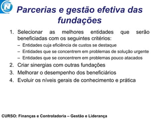 CURSO: Finanças e Controladoria – Gestão e Liderança
Parcerias e gestão efetiva das
fundações
1. Selecionar as melhores entidades que serão
beneficiadas com os seguintes critérios:
– Entidades cuja eficiência de custos se destaque
– Entidades que se concentrem em problemas de solução urgente
– Entidades que se concentrem em problemas pouco atacados
2. Criar sinergias com outras fundações
3. Melhorar o desempenho dos beneficiários
4. Evoluir os níveis gerais de conhecimento e prática
 