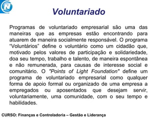 CURSO: Finanças e Controladoria – Gestão e Liderança
Voluntariado
Programas de voluntariado empresarial são uma das
maneiras que as empresas estão encontrando para
atuarem de maneira socialmente responsável. O programa
“Voluntários” define o voluntário como um cidadão que,
motivado pelos valores de participação e solidariedade,
doa seu tempo, trabalho e talento, de maneira espontânea
e não remunerada, para causas de interesse social e
comunitário. O "Points of Light Foundation" define um
programa de voluntariado empresarial como qualquer
forma de apoio formal ou organizado de uma empresa a
empregados ou aposentados que desejam servir,
voluntariamente, uma comunidade, com o seu tempo e
habilidades.
 