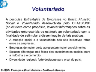 CURSO: Finanças e Controladoria – Gestão e Liderança
Voluntariado
A pesquisa Estratégias de Empresas no Brasil: Atuação
Social e Voluntariado desenvolvida pelo CEATS/USP
(op.cit) teve como propósito, levantar informações sobre as
atividades empresariais de estímulo ao voluntariado com a
finalidade de estimular a disseminação de tais práticas.
• A atuação social e o voluntariado não são iniciativas raras
entre as empresas;
• Empresas de maior porte apresentam maior envolvimento;
• Existem diferenças nos focos dos investimentos sociais entre
a indústria e o comércio;
• Diversidade regional: forte destaque para o sul do país;
 