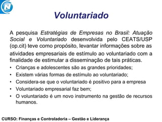 CURSO: Finanças e Controladoria – Gestão e Liderança
Voluntariado
A pesquisa Estratégias de Empresas no Brasil: Atuação
Social e Voluntariado desenvolvida pelo CEATS/USP
(op.cit) teve como propósito, levantar informações sobre as
atividades empresariais de estímulo ao voluntariado com a
finalidade de estimular a disseminação de tais práticas.
• Crianças e adolescentes são as grandes prioridades;
• Existem várias formas de estímulo ao voluntariado;
• Considera-se que o voluntariado é positivo para a empresa
• Voluntariado empresarial faz bem;
• O voluntariado é um novo instrumento na gestão de recursos
humanos.
 