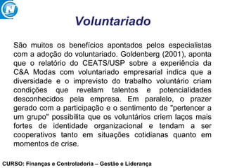 CURSO: Finanças e Controladoria – Gestão e Liderança
Voluntariado
São muitos os benefícios apontados pelos especialistas
com a adoção do voluntariado. Goldenberg (2001), aponta
que o relatório do CEATS/USP sobre a experiência da
C&A Modas com voluntariado empresarial indica que a
diversidade e o imprevisto do trabalho voluntário criam
condições que revelam talentos e potencialidades
desconhecidos pela empresa. Em paralelo, o prazer
gerado com a participação e o sentimento de "pertencer a
um grupo" possibilita que os voluntários criem laços mais
fortes de identidade organizacional e tendam a ser
cooperativos tanto em situações cotidianas quanto em
momentos de crise.
 