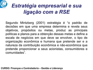 CURSO: Finanças e Controladoria – Gestão e Liderança
Estratégia empresarial e sua
ligação com a RSE
Segundo Mintzberg (2001) estratégia é “o padrão de
decisões em que uma empresa determina e revela seus
objetivos, propósitos ou metas, produz as principais
políticas e planos para a obtenção dessas metas e define a
escala de negócios em que deve se envolver, o tipo de
organização econômica e humana que pretende ser e a
natureza da contribuição econômica e não-econômica que
pretende proporcionar a seus acionistas, consumidores e
comunidades”.
 