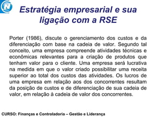 CURSO: Finanças e Controladoria – Gestão e Liderança
Estratégia empresarial e sua
ligação com a RSE
Porter (1986), discute o gerenciamento dos custos e da
diferenciação com base na cadeia de valor. Segundo tal
conceito, uma empresa compreende atividades técnicas e
econômicas relevantes para a criação de produtos que
tenham valor para o cliente. Uma empresa será lucrativa
na medida em que o valor criado possibilitar uma receita
superior ao total dos custos das atividades. Os lucros de
uma empresa em relação aos dos concorrentes resultam
da posição de custos e de diferenciação de sua cadeia de
valor, em relação à cadeia de valor dos concorrentes.
 