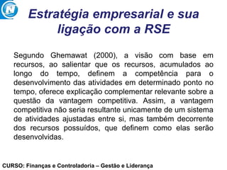 CURSO: Finanças e Controladoria – Gestão e Liderança
Estratégia empresarial e sua
ligação com a RSE
Segundo Ghemawat (2000), a visão com base em
recursos, ao salientar que os recursos, acumulados ao
longo do tempo, definem a competência para o
desenvolvimento das atividades em determinado ponto no
tempo, oferece explicação complementar relevante sobre a
questão da vantagem competitiva. Assim, a vantagem
competitiva não seria resultante unicamente de um sistema
de atividades ajustadas entre si, mas também decorrente
dos recursos possuídos, que definem como elas serão
desenvolvidas.
 