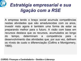 CURSO: Finanças e Controladoria – Gestão e Liderança
Estratégia empresarial e sua
ligação com a RSE
A empresa tendo o braço social acumula competências
nestas atividades que são amadurecidas com os anos,
investir nisto agora é também uma forma de estar se
preparando melhor para o futuro. A visão com base em
recursos destaca que os recursos, acumulados ao longo
do tempo, determinam a competência para o
desenvolvimento das atividades que, por sua vez, definem
os níveis de custo e diferenciação (Collins e Montgomery,
1995).
 
