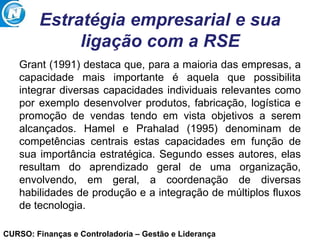 CURSO: Finanças e Controladoria – Gestão e Liderança
Estratégia empresarial e sua
ligação com a RSE
Grant (1991) destaca que, para a maioria das empresas, a
capacidade mais importante é aquela que possibilita
integrar diversas capacidades individuais relevantes como
por exemplo desenvolver produtos, fabricação, logística e
promoção de vendas tendo em vista objetivos a serem
alcançados. Hamel e Prahalad (1995) denominam de
competências centrais estas capacidades em função de
sua importância estratégica. Segundo esses autores, elas
resultam do aprendizado geral de uma organização,
envolvendo, em geral, a coordenação de diversas
habilidades de produção e a integração de múltiplos fluxos
de tecnologia.
 