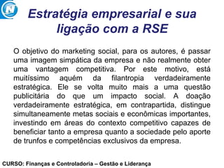 CURSO: Finanças e Controladoria – Gestão e Liderança
Estratégia empresarial e sua
ligação com a RSE
O objetivo do marketing social, para os autores, é passar
uma imagem simpática da empresa e não realmente obter
uma vantagem competitiva. Por este motivo, está
muitíssimo aquém da filantropia verdadeiramente
estratégica. Ele se volta muito mais a uma questão
publicitária do que um impacto social. A doação
verdadeiramente estratégica, em contrapartida, distingue
simultaneamente metas sociais e econômicas importantes,
investindo em áreas do contexto competitivo capazes de
beneficiar tanto a empresa quanto a sociedade pelo aporte
de trunfos e competências exclusivos da empresa.
 