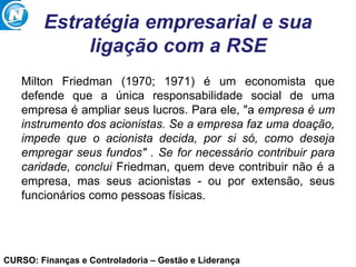CURSO: Finanças e Controladoria – Gestão e Liderança
Estratégia empresarial e sua
ligação com a RSE
Milton Friedman (1970; 1971) é um economista que
defende que a única responsabilidade social de uma
empresa é ampliar seus lucros. Para ele, "a empresa é um
instrumento dos acionistas. Se a empresa faz uma doação,
impede que o acionista decida, por si só, como deseja
empregar seus fundos" . Se for necessário contribuir para
caridade, conclui Friedman, quem deve contribuir não é a
empresa, mas seus acionistas - ou por extensão, seus
funcionários como pessoas físicas.
 