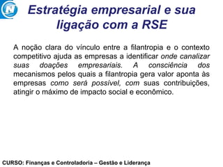 CURSO: Finanças e Controladoria – Gestão e Liderança
Estratégia empresarial e sua
ligação com a RSE
A noção clara do vínculo entre a filantropia e o contexto
competitivo ajuda as empresas a identificar onde canalizar
suas doações empresariais. A consciência dos
mecanismos pelos quais a filantropia gera valor aponta às
empresas como será possível, com suas contribuições,
atingir o máximo de impacto social e econômico.
 