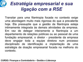 CURSO: Finanças e Controladoria – Gestão e Liderança
Estratégia empresarial e sua
ligação com a RSE
Transitar para uma filantropia focada no contexto exige
uma abordagem muito mais rigorosa do que a prevalente
hoje. Ela pressupõe que a gestão da filantropia esteja
intimamente integrada às demais atividades da empresa.
Em vez de delegar inteiramente a filantropia a um
departamento de relações públicas ou ao pessoal de uma
fundação empresarial, o diretor - presidente da empresa
deve engajar toda a equipe diretora num processo
disciplinado de identificação e implantação de uma
estratégia de doação empresarial focada na melhoria do
contexto.
 