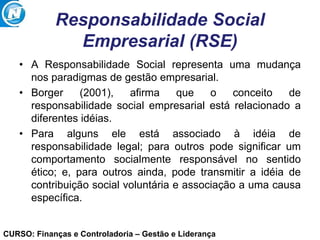 CURSO: Finanças e Controladoria – Gestão e Liderança
Responsabilidade Social
Empresarial (RSE)
• A Responsabilidade Social representa uma mudança
nos paradigmas de gestão empresarial.
• Borger (2001), afirma que o conceito de
responsabilidade social empresarial está relacionado a
diferentes idéias.
• Para alguns ele está associado à idéia de
responsabilidade legal; para outros pode significar um
comportamento socialmente responsável no sentido
ético; e, para outros ainda, pode transmitir a idéia de
contribuição social voluntária e associação a uma causa
específica.
 
