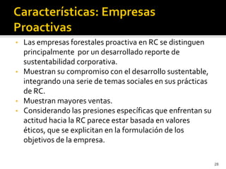 •   Las empresas forestales proactiva en RC se distinguen
    principalmente por un desarrollado reporte de
    sustentabilidad corporativa.
•   Muestran su compromiso con el desarrollo sustentable,
    integrando una serie de temas sociales en sus prácticas
    de RC.
•   Muestran mayores ventas.
•   Considerando las presiones específicas que enfrentan su
    actitud hacia la RC parece estar basada en valores
    éticos, que se explicitan en la formulación de los
    objetivos de la empresa.

                                                              28
 