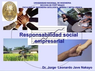 Responsabilidad social 
empresarial 
Dr. Jorge Leonardo Jave Nakayo 
UNIVERSIDAD NACIONAL DE INGENIERIA 
SECCION DE POST GRADO 
FACULTAD DE INGENIERIA GEOLOGICA, MINERA Y METALURGICA 
 