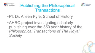 Publishing the Philosophical
Transactions
•PI: Dr. Aileen Fyfe, School of History
•AHRC project investigating scholarly
publishing over the 350 year history of the
Philosophical Transactions of The Royal
Society
 