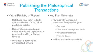 Publishing the Philosophical
Transactions
• Virtual Registry of Papers
• Database populated initially
with details (inc. DOIs!) of all
published articles
• Researchers expanding on
these with details of publication
process from Royal Society
records
• Also adding records for
unpublished papers
• Key Fact Generator
• Dynamically generated
datasheet for specified year
• Overview
• Editorial and management details
• Print/circulation details
• Financial details
• Will be available via website
 