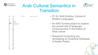 Arab Cultural Semantics in
Transition
• PI: Dr. Kirill Dmitriev, School of
Modern Languages
• An ERC-funded project to explore
the pivotal role of language
consciousness in the history of
Arab culture
• Research Computing are
developing an Analytical Database
of Arabic Poetry
 