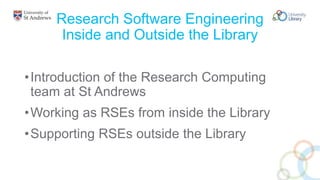 Research Software Engineering
Inside and Outside the Library
•Introduction of the Research Computing
team at St Andrews
•Working as RSEs from inside the Library
•Supporting RSEs outside the Library
 
