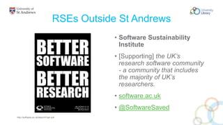 RSEs Outside St Andrews
• Software Sustainability
Institute
• [Supporting] the UK’s
research software community
- a community that includes
the majority of UK’s
researchers.
• software.ac.uk
• @SoftwareSaved
http://software.ac.uk/attach/Flyer.pdf
 