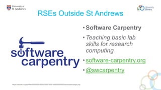 RSEs Outside St Andrews
•Software Carpentry
•Teaching basic lab
skills for research
computing
•software-carpentry.org
•@swcarpentry
https://zenodo.org/api/files/00000000-0000-0000-0000-000000000000/swcarpentry/logo.png
 