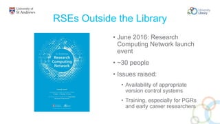 RSEs Outside the Library
• June 2016: Research
Computing Network launch
event
• ~30 people
• Issues raised:
• Availability of appropriate
version control systems
• Training, especially for PGRs
and early career researchers
 