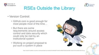 RSEs Outside the Library
• Version Control:
• GitHub.com is good enough for
most people most of the time…
• But there are some
requirements around access
control and data security which
could only be met by an
institutional system
• Working on project proposal to
put such a system in place
https://dwa5x7aod66zk.cloudfront.net/assets/labtocat-be5eee0434960a8f73e54910df8e87b8a5a3b2d651c0b301670c04a9cc26a70f.png
 