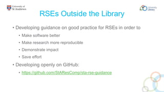 RSEs Outside the Library
• Developing guidance on good practice for RSEs in order to
• Make software better
• Make research more reproducible
• Demonstrate impact
• Save effort
• Developing openly on GitHub:
• https://github.com/StAResComp/sta-rse-guidance
 