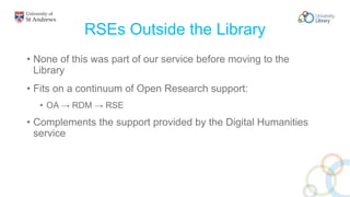 RSEs Outside the Library
• None of this was part of our service before moving to the
Library
• Fits on a continuum of Open Research support:
• OA → RDM → RSE
• Complements the support provided by the Digital Humanities
service
 
