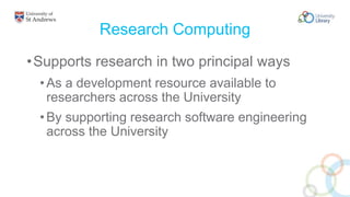 Research Computing
•Supports research in two principal ways
•As a development resource available to
researchers across the University
•By supporting research software engineering
across the University
 