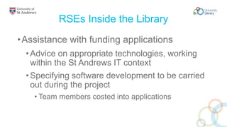RSEs Inside the Library
•Assistance with funding applications
•Advice on appropriate technologies, working
within the St Andrews IT context
•Specifying software development to be carried
out during the project
• Team members costed into applications
 