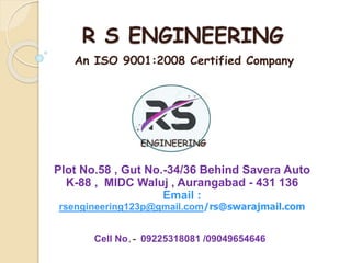 R S ENGINEERING
Plot No.58 , Gut No.-34/36 Behind Savera Auto
K-88 , MIDC Waluj , Aurangabad - 431 136
Email :
rsengineering123p@gmail.com/rs@swarajmail.com
An ISO 9001:2008 Certified Company
Cell No.- 09225318081 /09049654646
 