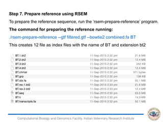 Computational Biology and Genomics Facility, Indian Veterinary Research Institute
Step 7. Prepare reference using RSEM
To prepare the reference sequence, run the ‘rsem-prepare-reference’ program.
The command for preparing the reference running:
./rsem-prepare-reference --gtf filtered.gtf --bowtie2 combined.fa BT
This creates 12 file as index files with the name of BT and extension bt2
 