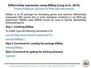 Computational Biology and Genomics Facility, Indian Veterinary Research Institute
EBSeq is an R package for identifying genes and isoforms differentially
expressed (DE) across two or more biological conditions in an RNA-seq
experiment. EBSEq uses RSEM counts as input to identify differentially
expressed genes
Step 1. Installing EBSeq:
To install, type the following commands in R:
source("https://bioconductor.org/biocLite.R")
biocLite("EBSeq")
Step 2. Command for Loading the package EBSeq
>library(EBSeq)
Step 3.Command for getting the working directory
>getwd()
Differentially expression using EBSeq (Leng et al., 2013):
Empirical Bayesian approach for RNA-Seq data analysis
 