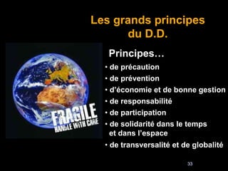 33
Les grands principes
du D.D.
Principes…
• de précaution
• de prévention
• d’économie et de bonne gestion
• de responsabilité
• de participation
• de solidarité dans le temps
et dans l’espace
• de transversalité et de globalité
 
