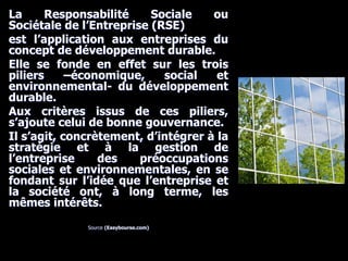 La Responsabilité Sociale ou
Sociétale de l’Entreprise (RSE)
est l’application aux entreprises du
concept de développement durable.
Elle se fonde en effet sur les trois
piliers –économique, social et
environnemental- du développement
durable.
Aux critères issus de ces piliers,
s’ajoute celui de bonne gouvernance.
Il s’agit, concrètement, d’intégrer à la
stratégie et à la gestion de
l’entreprise des préoccupations
sociales et environnementales, en se
fondant sur l’idée que l’entreprise et
la société ont, à long terme, les
mêmes intérêts.
Source (Easybourse.com)
 