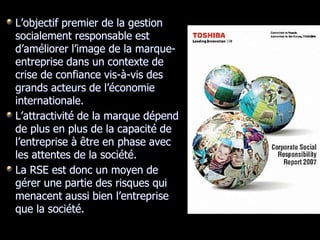 L’objectif premier de la gestion
socialement responsable est
d’améliorer l’image de la marque-
entreprise dans un contexte de
crise de confiance vis-à-vis des
grands acteurs de l’économie
internationale.
L’attractivité de la marque dépend
de plus en plus de la capacité de
l’entreprise à être en phase avec
les attentes de la société.
La RSE est donc un moyen de
gérer une partie des risques qui
menacent aussi bien l’entreprise
que la société.
 