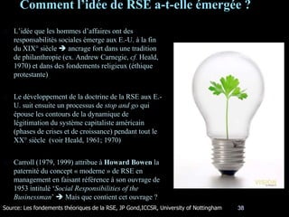 Comment l’idée de RSE a-t-elle émergée ?
38
L’idée que les hommes d’affaires ont des
responsabilités sociales émerge aux E.-U. à la fin
du XIX° siècle  ancrage fort dans une tradition
de philanthropie (ex. Andrew Carnegie, cf. Heald,
1970) et dans des fondements religieux (éthique
protestante)
Le développement de la doctrine de la RSE aux E.-
U. suit ensuite un processus de stop and go qui
épouse les contours de la dynamique de
légitimation du système capitaliste américain
(phases de crises et de croissance) pendant tout le
XX° siècle (voir Heald, 1961; 1970)
Carroll (1979, 1999) attribue à Howard Bowen la
paternité du concept « moderne » de RSE en
management en faisant référence à son ouvrage de
1953 intitulé ‘Social Responsibilities of the
Businessman’  Mais que contient cet ouvrage ?
Source: Les fondements théoriques de la RSE, JP Gond,ICCSR, University of Nottingham
 