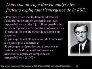 39
Dans son ouvrage Bowen analyse les
facteurs expliquant l’émergence de la RSE…
« Pourquoi est-ce que les hommes d’affaires
d’aujourd’hui se sentent concernés par leurs
responsabilités sociales ? […] Il est possible de
diviser la réponse à cette question en trois parties :
(1) parce qu’ils ont été forcés de se sentir plus
concernés ;
(2) parce qu’ils ont été persuadés de la nécessité
de se sentir plus concernés et
(3) parce que la séparation entre propriété et
contrôle a créé des conditions qui ont été
favorables à la prise en compte de ces
responsabilités » (p. 103)
Source: Les fondements théoriques de la RSE, JP Gond,ICCSR, University of Nottingham
 