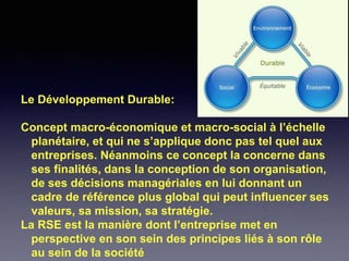 Le Développement Durable:
Concept macro-économique et macro-social à l’échelle
planétaire, et qui ne s’applique donc pas tel quel aux
entreprises. Néanmoins ce concept la concerne dans
ses finalités, dans la conception de son organisation,
de ses décisions managériales en lui donnant un
cadre de référence plus global qui peut influencer ses
valeurs, sa mission, sa stratégie.
La RSE est la manière dont l’entreprise met en
perspective en son sein des principes liés à son rôle
au sein de la société
 