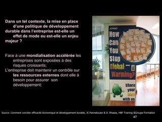 47
Dans un tel contexte, la mise en place
d’une politique de développement
durable dans l’entreprise est-elle un
effet de mode ou est-elle un enjeu
majeur ?
Face à une mondialisation accélérée les
entreprises sont exposées à des
risques croissants;
L'entreprise doit maintenir un contrôle sur
les ressources externes dont elle à
besoin pour assurer son
développement;
Source: Comment concilier efficacité économique et développement durable, JC Pannekouke & D. Rhases, HBF Training &Groupe Formation
 