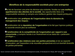 48
Bénéfices de la responsabilité sociétale pour une entreprise
le fait de favoriser une prise de décision plus éclairée, fondée sur une meilleure
appréhension des attentes de la société, des opportunités liées à la
responsabilité sociétale (y compris une meilleure gestion des risques juridiques);
l’amélioration des pratiques de l’organisation dans le domaine du
management des risques ;
l’amélioration de la réputation de l’organisation et le fait que l’opinion publique
lui accorde encore plus sa confiance
l’amélioration de la compétitivité de l’organisation par rapport à ses
concurrents, y compris l’accès à un financement et au statut de « partenaire
privilégié » ;
l’amélioration des relations avec ses parties prenantes et de sa capacité
d’innovation, par l’exposition à de nouvelles perspectives et à un éventail diversifié
de parties prenantes
Source: Comment concilier efficacité économique et développement durable, JC Pannekouke & D. Rhases, HBF Training &Groupe Formation
 